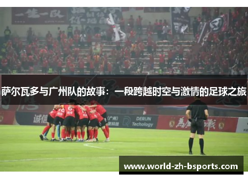 萨尔瓦多与广州队的故事：一段跨越时空与激情的足球之旅