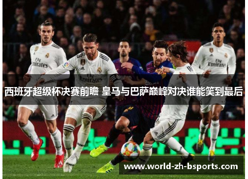 西班牙超级杯决赛前瞻 皇马与巴萨巅峰对决谁能笑到最后