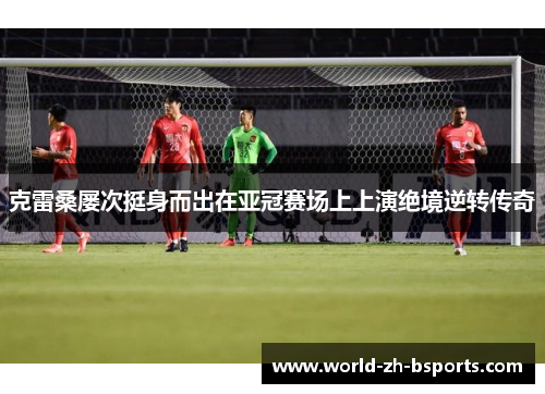 克雷桑屡次挺身而出在亚冠赛场上上演绝境逆转传奇