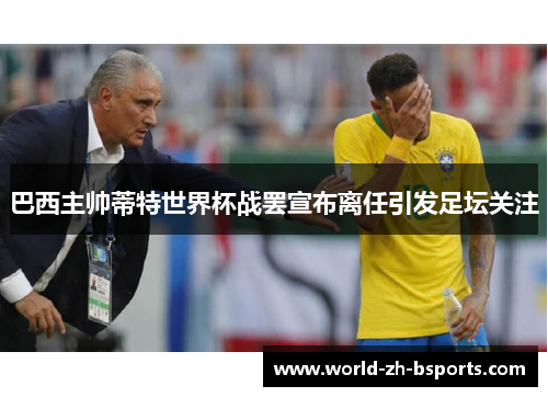巴西主帅蒂特世界杯战罢宣布离任引发足坛关注
