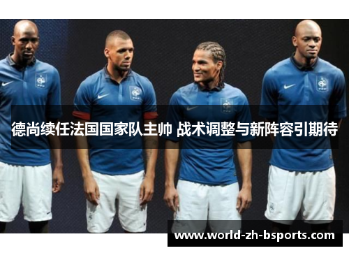 德尚续任法国国家队主帅 战术调整与新阵容引期待 德尚续任法国国家队主帅 战术调整与新阵容引期待