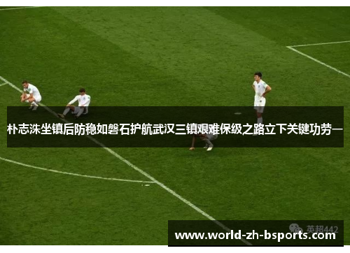 朴志洙坐镇后防稳如磐石护航武汉三镇艰难保级之路立下关键功劳一 朴志洙坐镇后防稳如磐石护航武汉三镇艰难保级之路立下关键功劳一