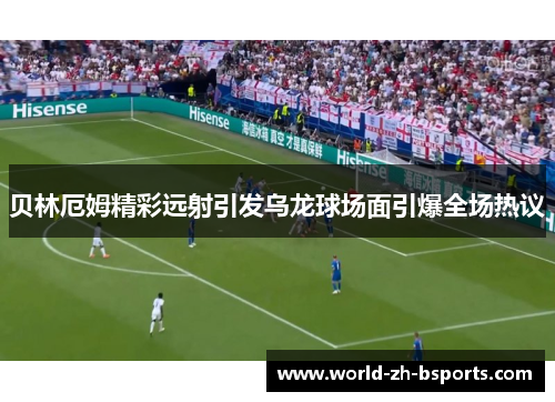贝林厄姆精彩远射引发乌龙球场面引爆全场热议 贝林厄姆精彩远射引发乌龙球场面引爆全场热议