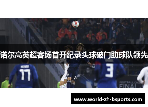 诺尔高英超客场首开纪录头球破门助球队领先 诺尔高英超客场首开纪录头球破门助球队领先